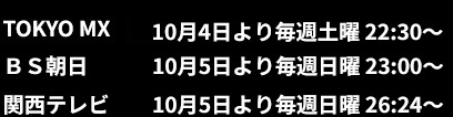 TOKYO MX:10月4日より毎週土曜22:30~、BS朝日:10月5日より毎週日曜23:00~、関西テレビ:10月5日より毎週日曜26:24~ TOKYO MX:10月4日より毎週土曜22:30~、BS朝日:10月5日より毎週日曜23:00~、関西テレビ:10月5日より毎週日曜26:24~